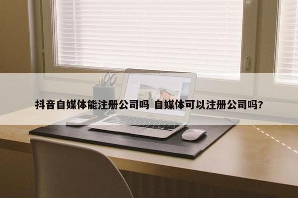 抖音自媒体能注册公司吗 自媒体可以注册公司吗?