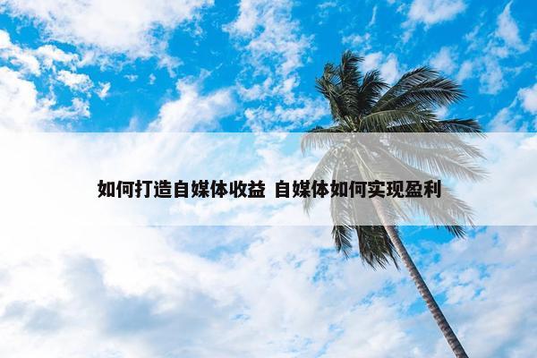 如何打造自媒体收益 自媒体如何实现盈利