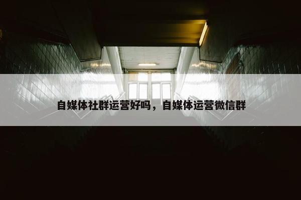 自媒体社群运营好吗，自媒体运营微信群