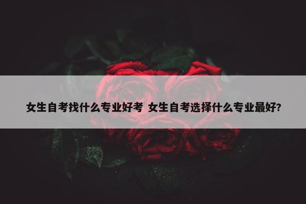 女生自考找什么专业好考 女生自考选择什么专业最好?