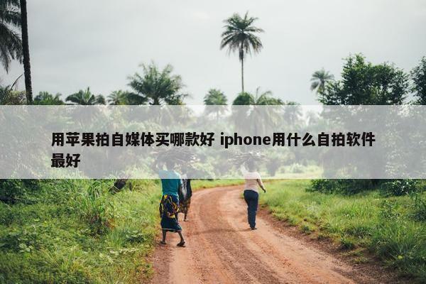 用苹果拍自媒体买哪款好 iphone用什么自拍软件最好