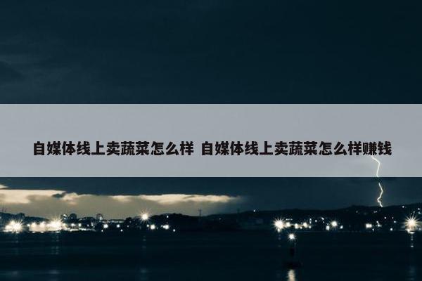 自媒体线上卖蔬菜怎么样 自媒体线上卖蔬菜怎么样赚钱