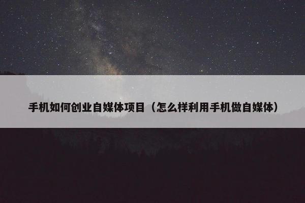 手机如何创业自媒体项目（怎么样利用手机做自媒体）