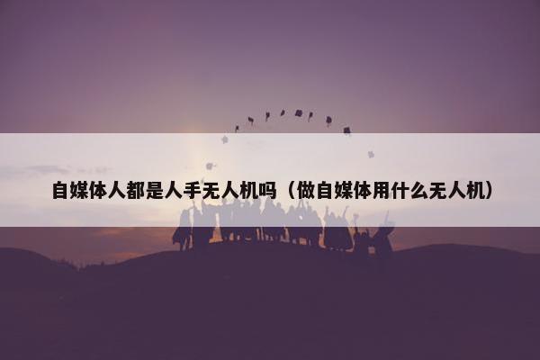 自媒体人都是人手无人机吗（做自媒体用什么无人机）