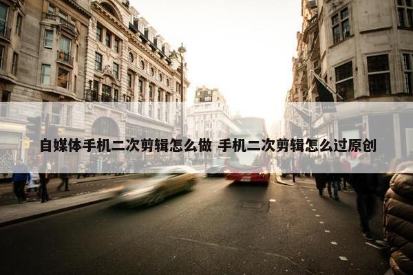 自媒体手机二次剪辑怎么做 手机二次剪辑怎么过原创