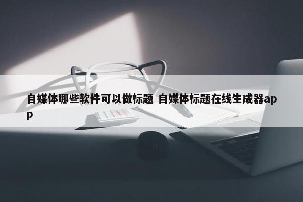 自媒体哪些软件可以做标题 自媒体标题在线生成器app