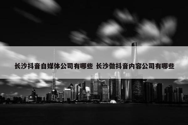 长沙抖音自媒体公司有哪些 长沙做抖音内容公司有哪些