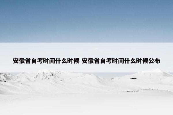 安徽省自考时间什么时候 安徽省自考时间什么时候公布