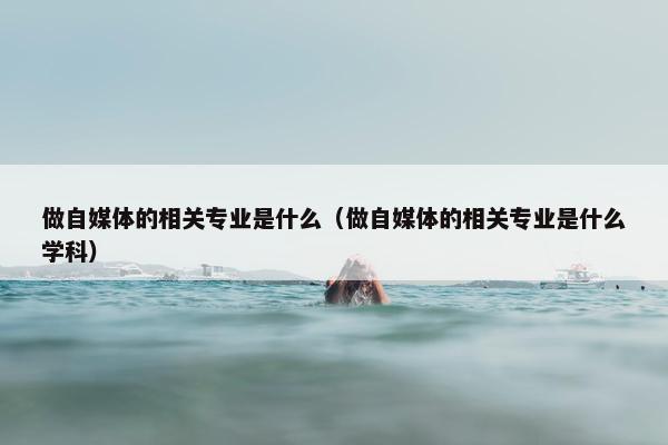 做自媒体的相关专业是什么（做自媒体的相关专业是什么学科）