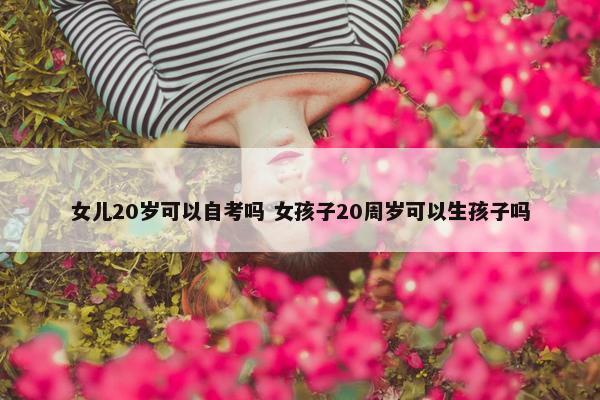 女儿20岁可以自考吗 女孩子20周岁可以生孩子吗