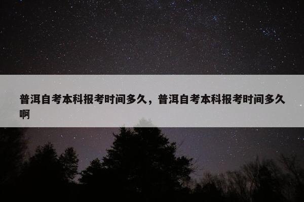 普洱自考本科报考时间多久，普洱自考本科报考时间多久啊