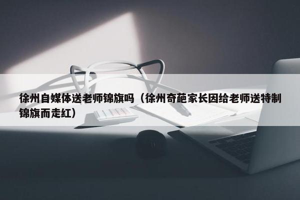 徐州自媒体送老师锦旗吗（徐州奇葩家长因给老师送特制锦旗而走红）