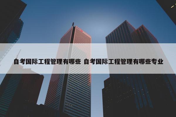 自考国际工程管理有哪些 自考国际工程管理有哪些专业