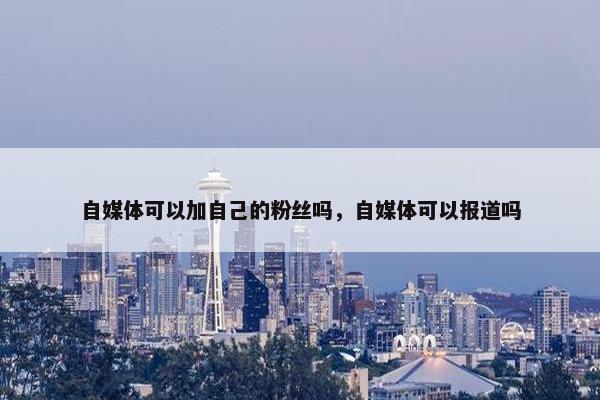 自媒体可以加自己的粉丝吗，自媒体可以报道吗