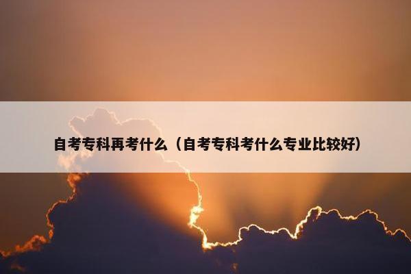 自考专科再考什么（自考专科考什么专业比较好）