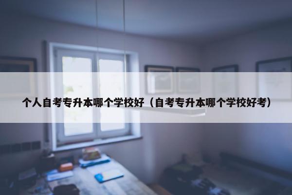 个人自考专升本哪个学校好（自考专升本哪个学校好考）