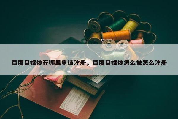 百度自媒体在哪里申请注册，百度自媒体怎么做怎么注册