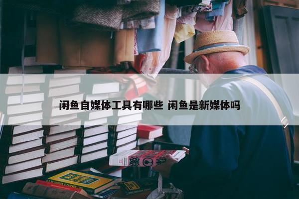 闲鱼自媒体工具有哪些 闲鱼是新媒体吗