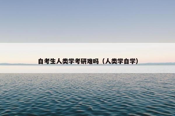 自考生人类学考研难吗（人类学自学）