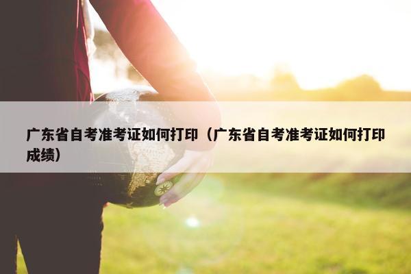 广东省自考准考证如何打印（广东省自考准考证如何打印成绩）