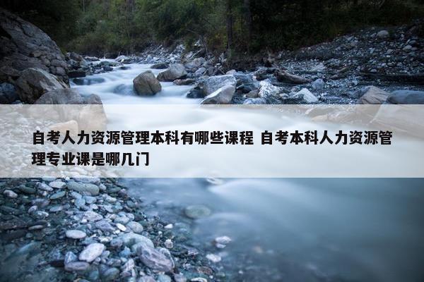 自考人力资源管理本科有哪些课程 自考本科人力资源管理专业课是哪几门