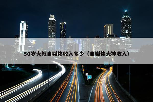 50岁大叔自媒体收入多少（自媒体大神收入）