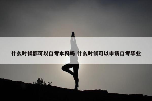 什么时候都可以自考本科吗 什么时候可以申请自考毕业