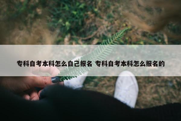 专科自考本科怎么自己报名 专科自考本科怎么报名的