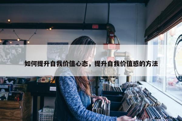 如何提升自我价值心态，提升自我价值感的方法