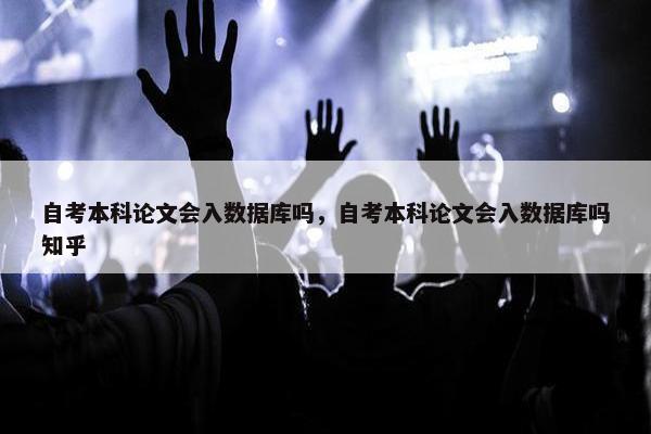 自考本科论文会入数据库吗，自考本科论文会入数据库吗知乎