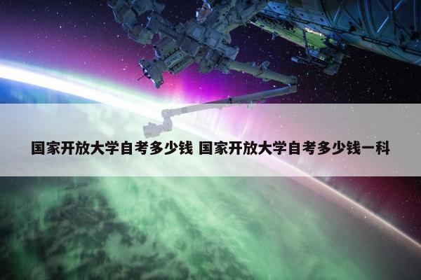 国家开放大学自考多少钱 国家开放大学自考多少钱一科