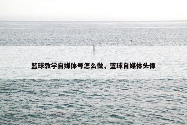 篮球教学自媒体号怎么做，篮球自媒体头像