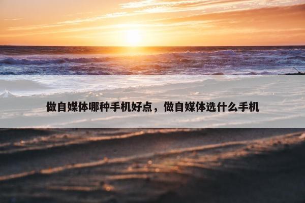 做自媒体哪种手机好点，做自媒体选什么手机