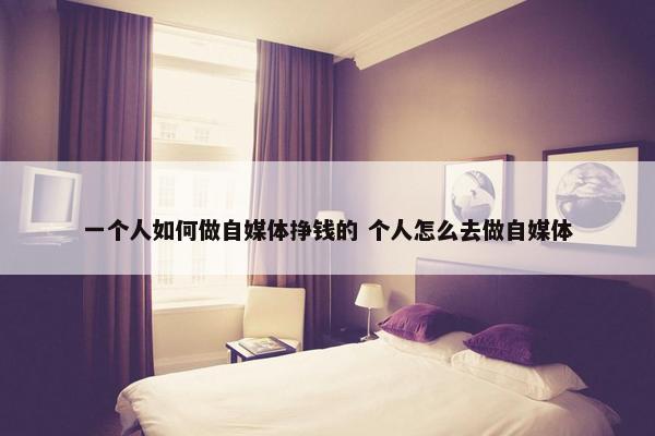 一个人如何做自媒体挣钱的 个人怎么去做自媒体