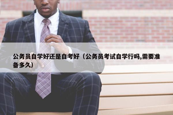 公务员自学好还是自考好（公务员考试自学行吗,需要准备多久）