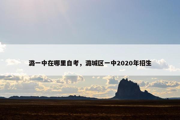 潞一中在哪里自考，潞城区一中2020年招生