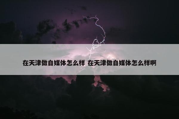 在天津做自媒体怎么样 在天津做自媒体怎么样啊