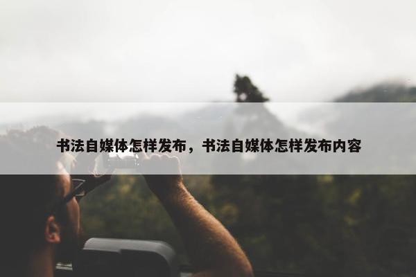 书法自媒体怎样发布，书法自媒体怎样发布内容