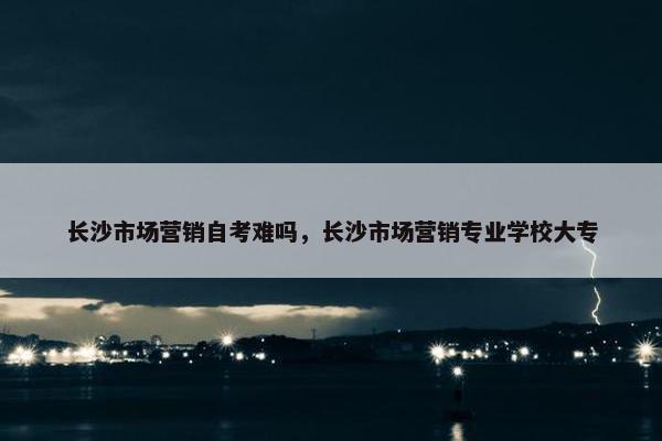 长沙市场营销自考难吗，长沙市场营销专业学校大专