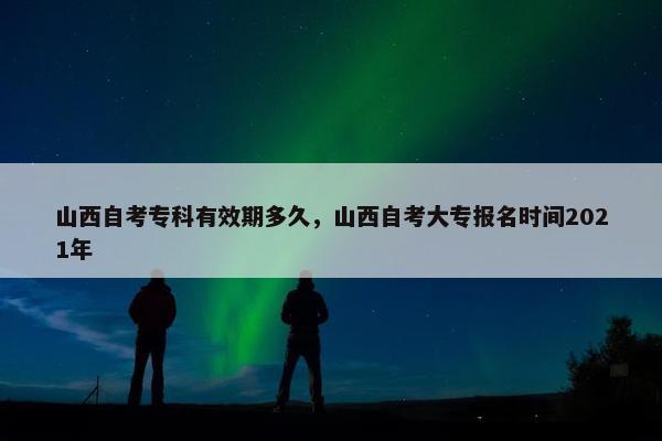 山西自考专科有效期多久，山西自考大专报名时间2021年