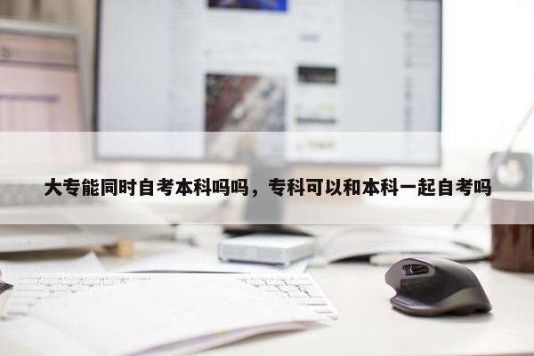 大专能同时自考本科吗吗，专科可以和本科一起自考吗