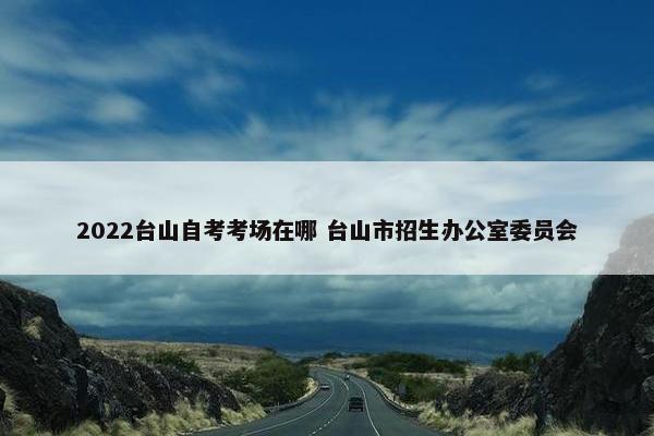 2022台山自考考场在哪 台山市招生办公室委员会