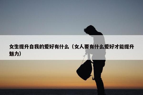 女生提升自我的爱好有什么（女人要有什么爱好才能提升魅力）