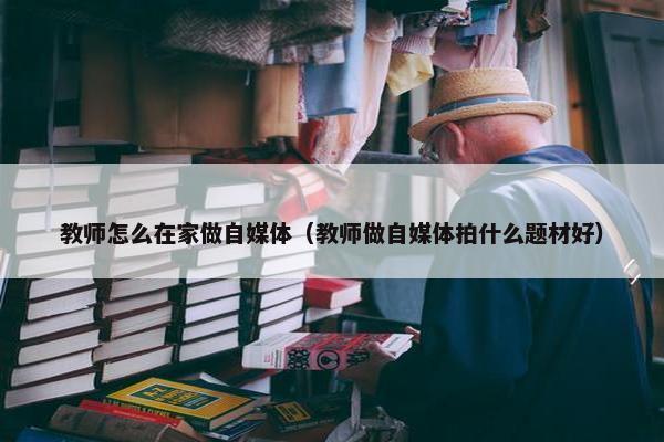 教师怎么在家做自媒体（教师做自媒体拍什么题材好）