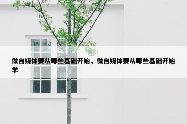 做自媒体要从哪些基础开始，做自媒体要从哪些基础开始学