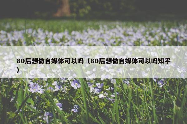 80后想做自媒体可以吗（80后想做自媒体可以吗知乎）