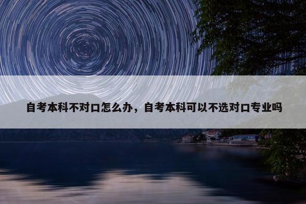 自考本科不对口怎么办，自考本科可以不选对口专业吗