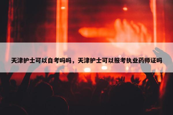 天津护士可以自考吗吗，天津护士可以报考执业药师证吗