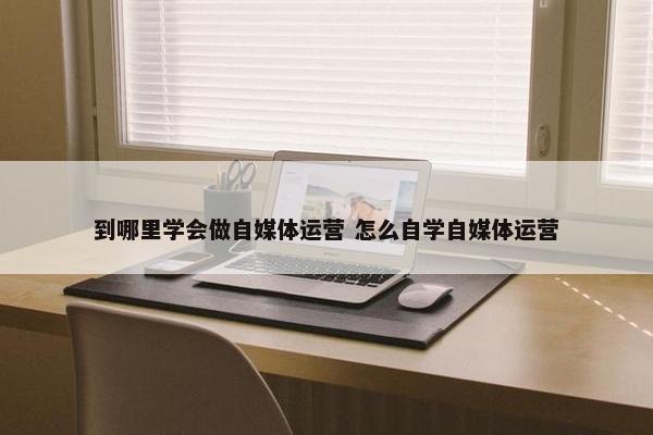 到哪里学会做自媒体运营 怎么自学自媒体运营