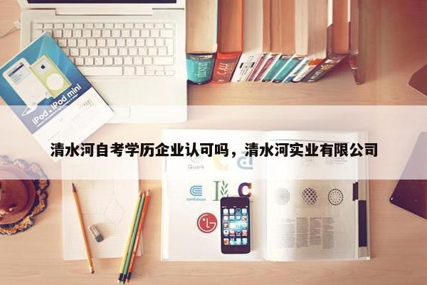 清水河自考学历企业认可吗，清水河实业有限公司